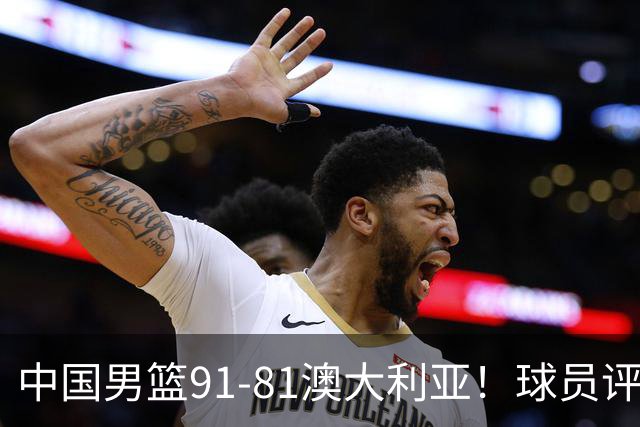 中国男篮91-81澳大利亚！球员评分：5人满分，5人良好，2人不合格